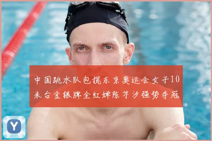 中国跳水队包揽东京奥运会女子10米台金银牌全红婵陈芋汐强势夺冠
