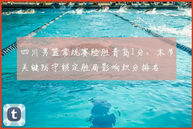 四川男篮常规赛险胜青岛1分，末节关键防守锁定胜局影响积分排名
