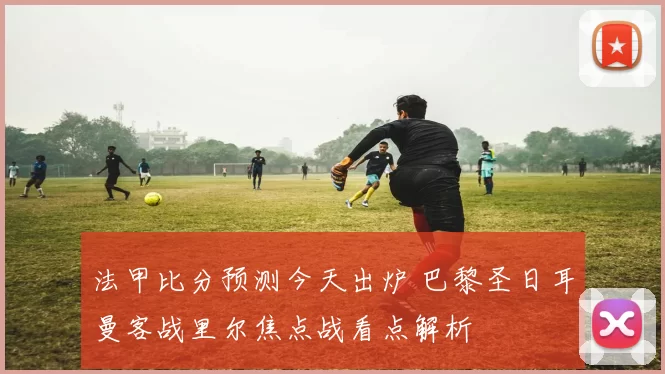 法甲比分预测今天出炉 巴黎圣日耳曼客战里尔焦点战看点解析