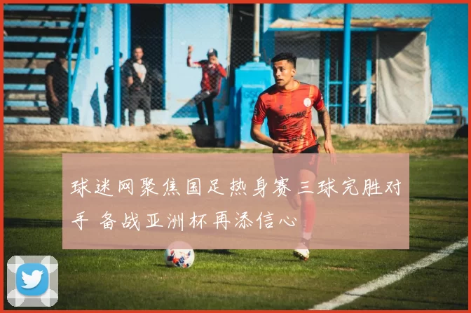 球迷网聚焦国足热身赛三球完胜对手 备战亚洲杯再添信心