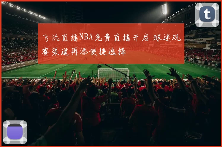 飞流直播NBA免费直播开启 球迷观赛渠道再添便捷选择
