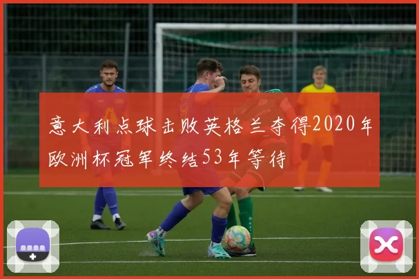 意大利点球击败英格兰夺得2020年欧洲杯冠军终结53年等待