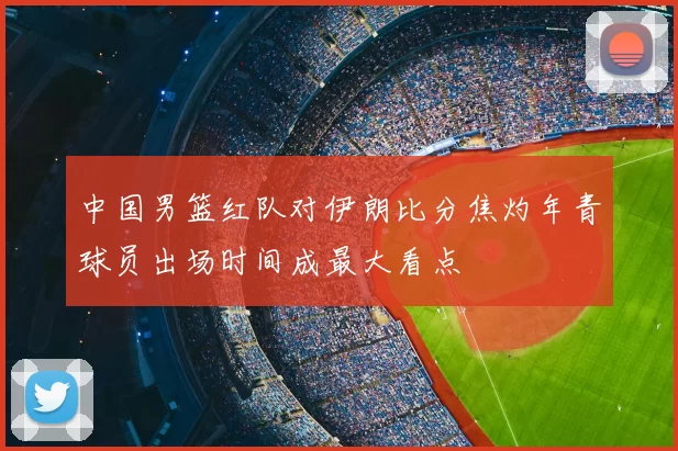 中国男篮红队对伊朗比分焦灼年青球员出场时间成最大看点