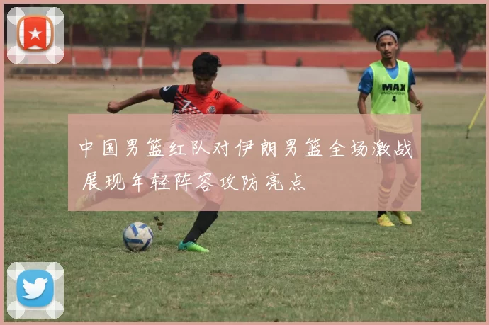 中国男篮红队对伊朗男篮全场激战 展现年轻阵容攻防亮点