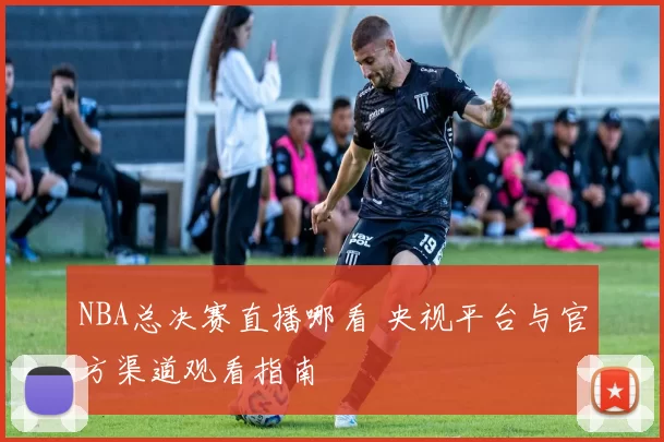 NBA总决赛直播哪看 央视平台与官方渠道观看指南