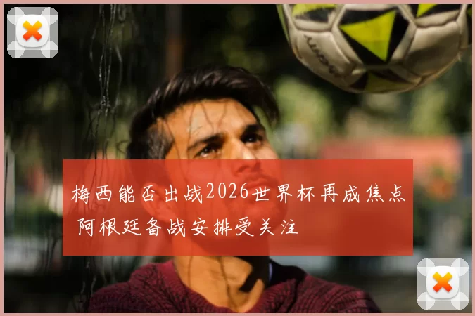 梅西能否出战2026世界杯再成焦点 阿根廷备战安排受关注