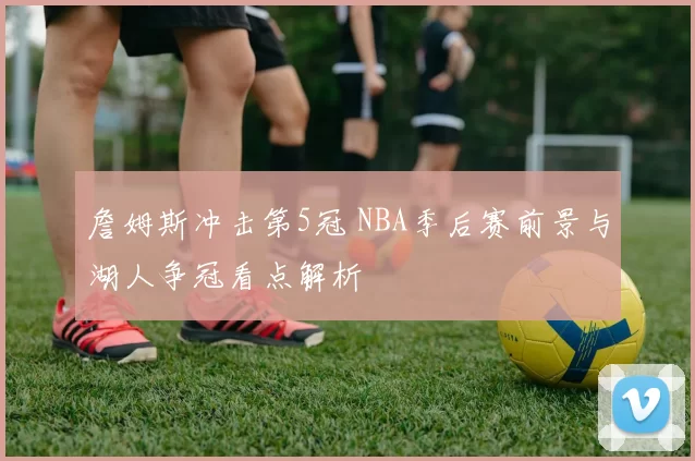 詹姆斯冲击第5冠 NBA季后赛前景与湖人争冠看点解析