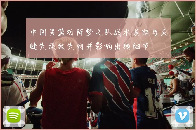 中国男篮对阵梦之队战术差距与关键失误致失利并影响出线细节