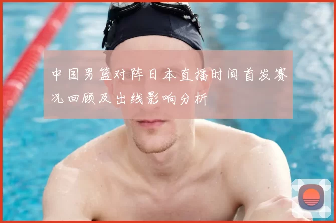 中国男篮对阵日本直播时间首发赛况回顾及出线影响分析