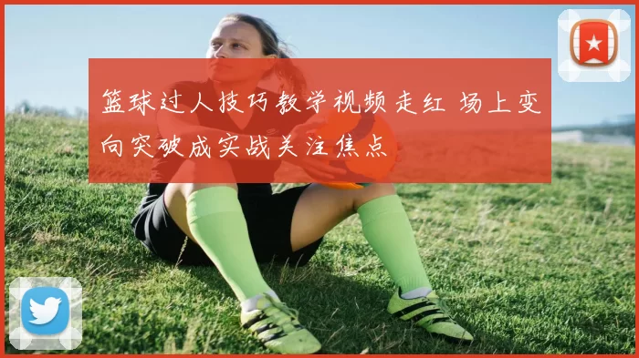 篮球过人技巧教学视频走红 场上变向突破成实战关注焦点