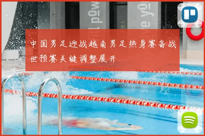 中国男足迎战越南男足热身赛备战世预赛关键调整展开