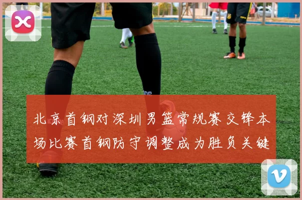 北京首钢对深圳男篮常规赛交锋本场比赛首钢防守调整成为胜负关键