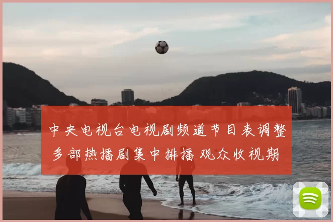 中央电视台电视剧频道节目表调整 多部热播剧集中排播 观众收视期待升温