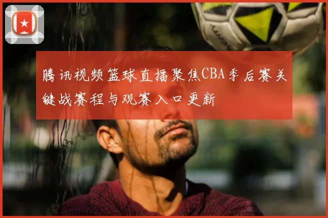 腾讯视频篮球直播聚焦CBA季后赛关键战赛程与观赛入口更新