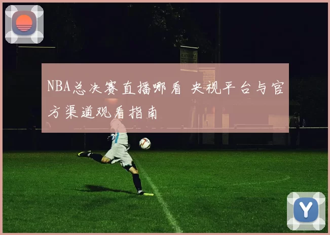 NBA总决赛直播哪看 央视平台与官方渠道观看指南