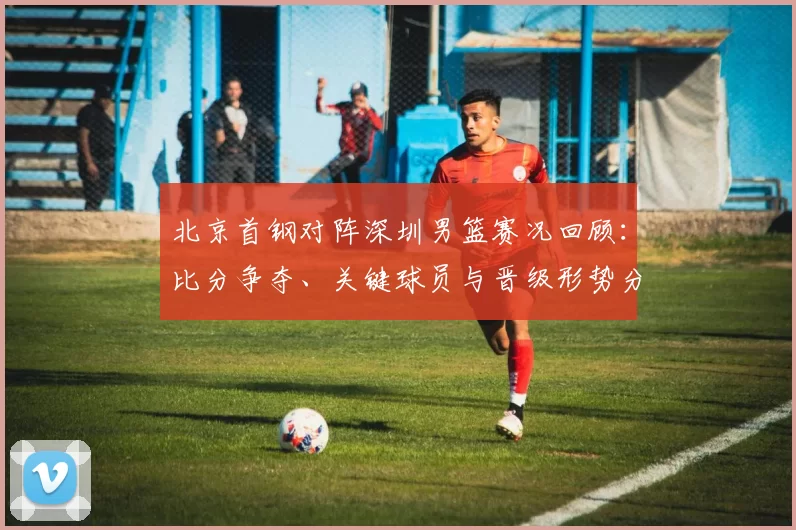 北京首钢对阵深圳男篮赛况回顾：比分争夺、关键球员与晋级形势分析