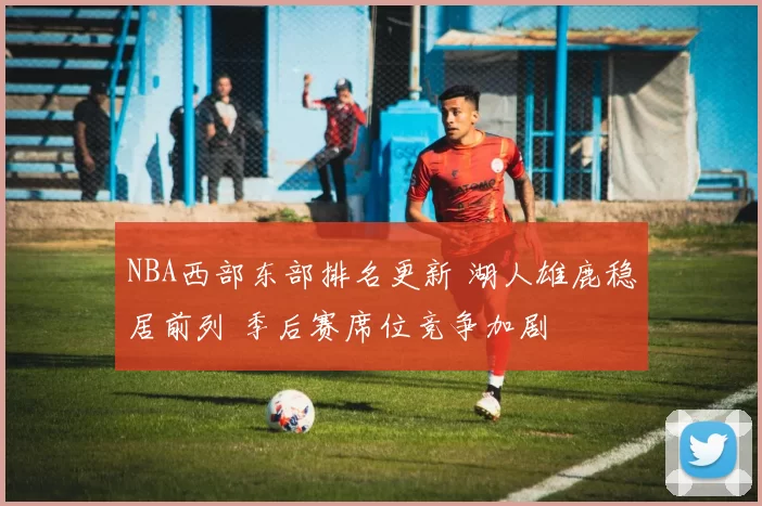 NBA西部东部排名更新 湖人雄鹿稳居前列 季后赛席位竞争加剧