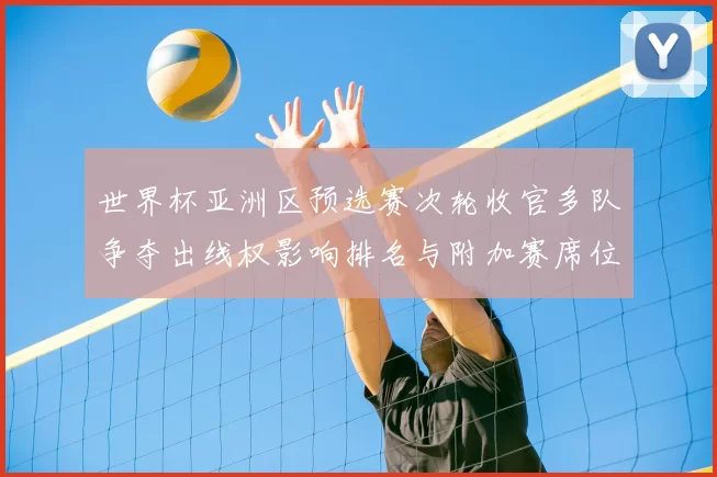 世界杯亚洲区预选赛次轮收官多队争夺出线权影响排名与附加赛席位