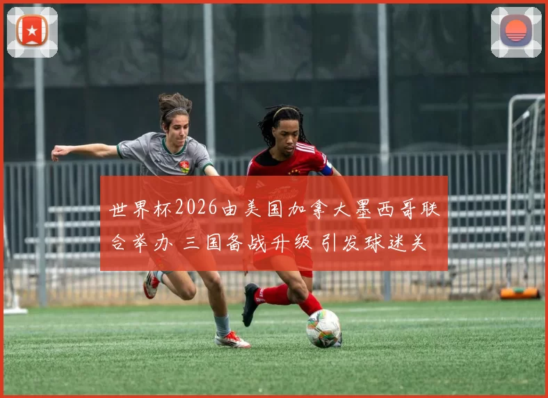 世界杯2026由美国加拿大墨西哥联合举办 三国备战升级 引发球迷关注