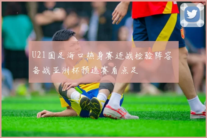 U21国足海口热身赛连战检验阵容 备战亚洲杯预选赛看点足