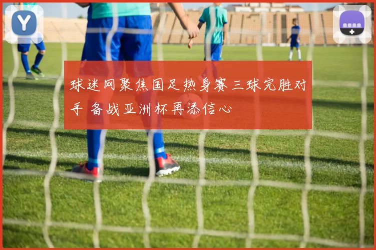 球迷网聚焦国足热身赛三球完胜对手 备战亚洲杯再添信心