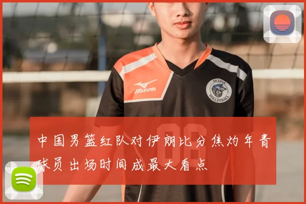 中国男篮红队对伊朗比分焦灼年青球员出场时间成最大看点