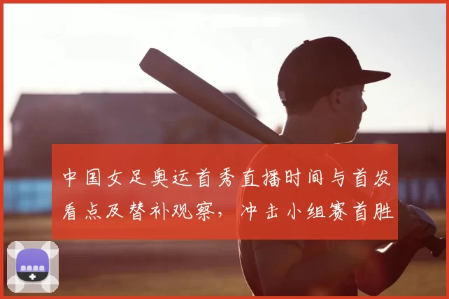 中国女足奥运首秀直播时间与首发看点及替补观察，冲击小组赛首胜