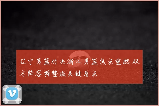 辽宁男篮对决浙江男篮焦点重燃 双方阵容调整成关键看点