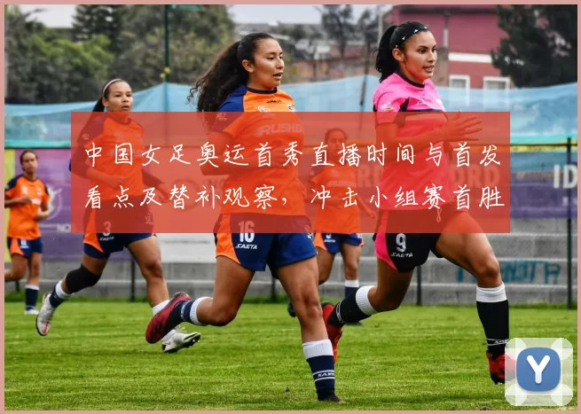 中国女足奥运首秀直播时间与首发看点及替补观察，冲击小组赛首胜
