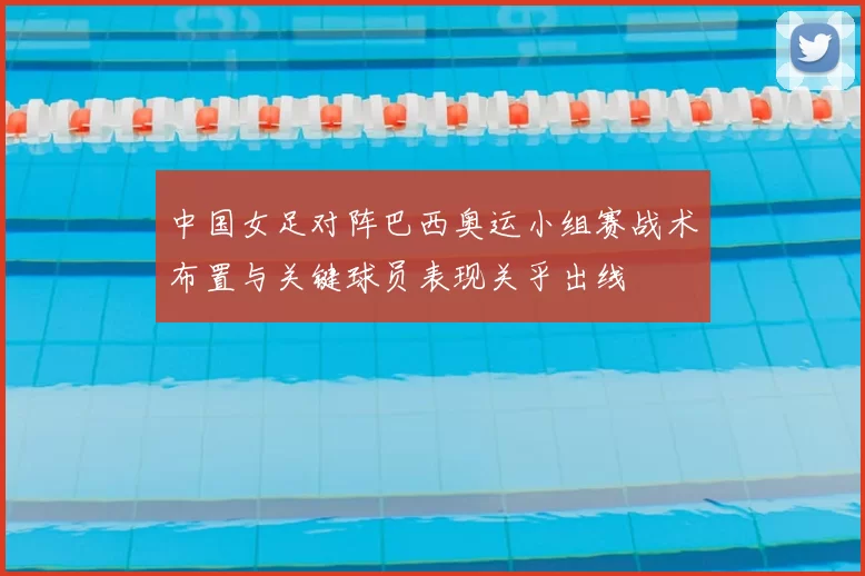 中国女足对阵巴西奥运小组赛战术布置与关键球员表现关乎出线