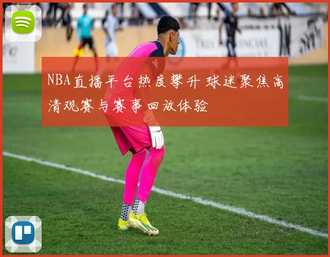 NBA直播平台热度攀升 球迷聚焦高清观赛与赛事回放体验