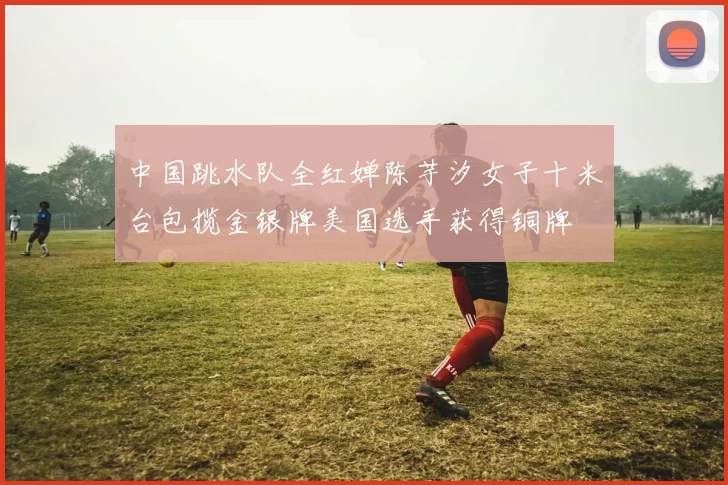 中国跳水队全红婵陈芋汐女子十米台包揽金银牌美国选手获得铜牌