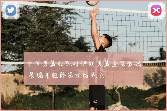 中国男篮红队对伊朗男篮全场激战 展现年轻阵容攻防亮点