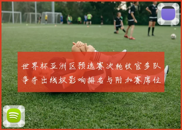 世界杯亚洲区预选赛次轮收官多队争夺出线权影响排名与附加赛席位