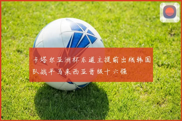 卡塔尔亚洲杯东道主提前出线韩国队战平马来西亚晋级十六强