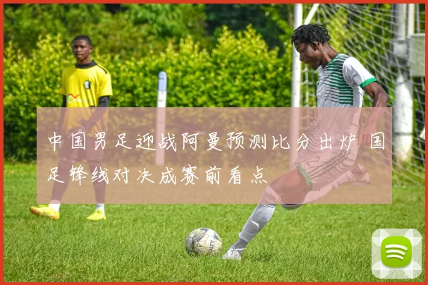 中国男足迎战阿曼预测比分出炉 国足锋线对决成赛前看点