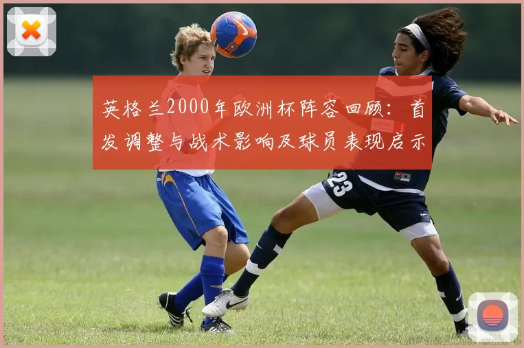 英格兰2000年欧洲杯阵容回顾：首发调整与战术影响及球员表现启示