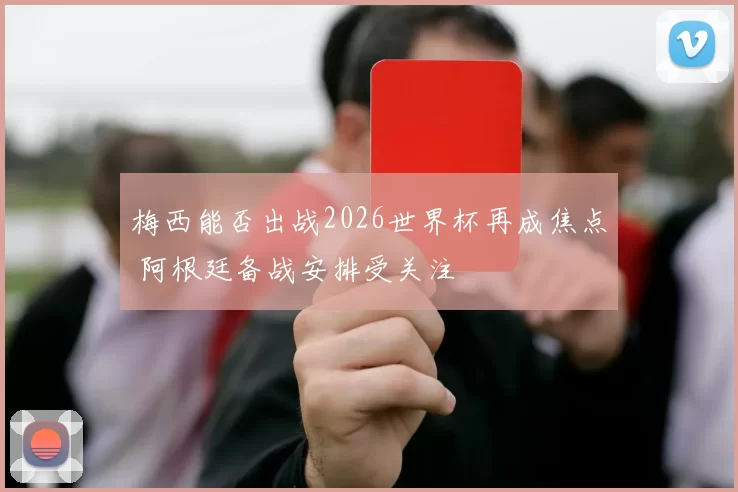 梅西能否出战2026世界杯再成焦点 阿根廷备战安排受关注