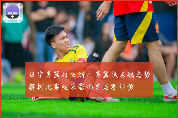 辽宁男篮对决浙江男篮焦点战态势解析比赛结果影响季后赛形势