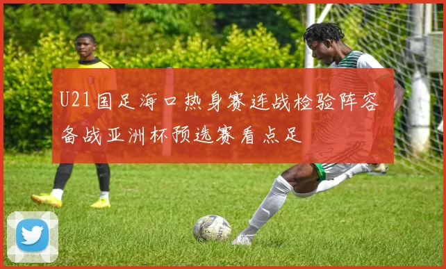 U21国足海口热身赛连战检验阵容 备战亚洲杯预选赛看点足