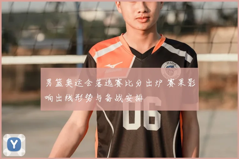 男篮奥运会落选赛比分出炉 赛果影响出线形势与备战安排