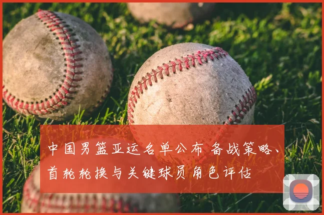 中国男篮亚运名单公布 备战策略、首轮轮换与关键球员角色评估