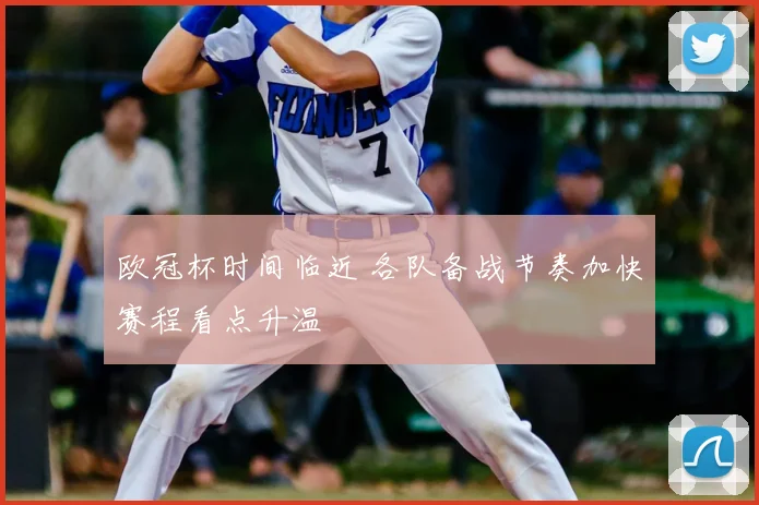 欧冠杯时间临近 各队备战节奏加快赛程看点升温
