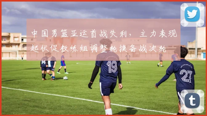 中国男篮亚运首战失利，主力表现起伏促教练组调整轮换备战次轮