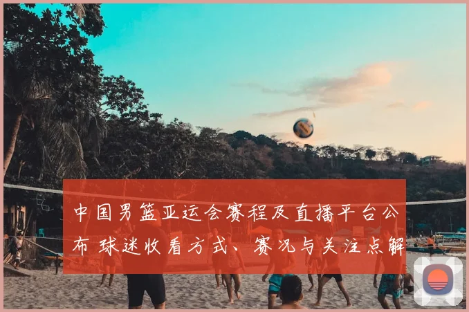 中国男篮亚运会赛程及直播平台公布 球迷收看方式、赛况与关注点解析