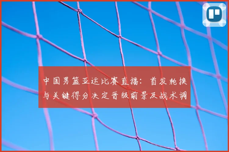 中国男篮亚运比赛直播：首发轮换与关键得分决定晋级前景及战术调整看点