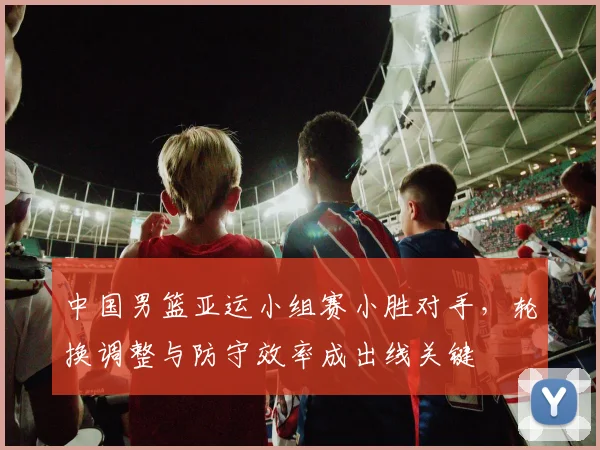 中国男篮亚运小组赛小胜对手，轮换调整与防守效率成出线关键