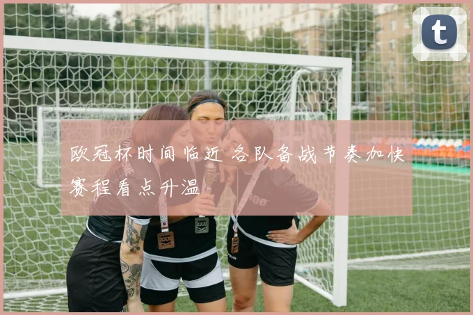 欧冠杯时间临近 各队备战节奏加快赛程看点升温