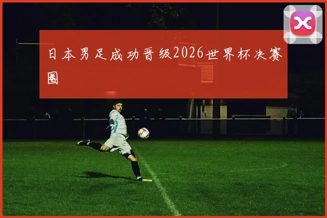 日本男足成功晋级2026世界杯决赛圈