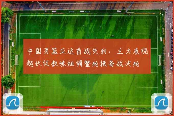 中国男篮亚运首战失利，主力表现起伏促教练组调整轮换备战次轮